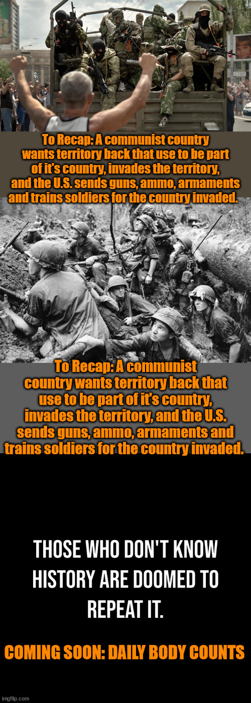 To Recap: A communist country wants territory back that use to be part of it's country, invades the territory, and the U.S. sends guns, ammo, armaments and trains soldiers for the country invaded. To Recap: A communist country wants territory back that use to be part of it's country, invades the territory, and the U.S. sends guns, ammo, armaments and trains soldiers for the country invaded. COMING SOON: DAILY BODY COUNTS | image tagged in ukraine,vietnam,history | made w/ Imgflip meme maker