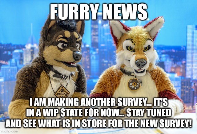 The Furry Ideal Life Survey! (Coming Soon) | FURRY NEWS; I AM MAKING ANOTHER SURVEY... IT'S IN A WIP STATE FOR NOW... STAY TUNED AND SEE WHAT IS IN STORE FOR THE NEW SURVEY! | image tagged in furry news | made w/ Imgflip meme maker