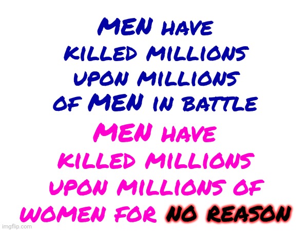 Men | MEN have killed millions upon millions of MEN in battle; MEN have killed millions upon millions of women for no reason; no reason | image tagged in women,women vs men,women's rights,domestic abuse,when men are violent women die,memes | made w/ Imgflip meme maker