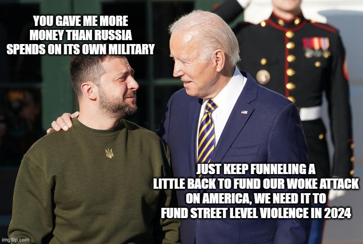 You know they discussed it | YOU GAVE ME MORE MONEY THAN RUSSIA SPENDS ON ITS OWN MILITARY; JUST KEEP FUNNELING A LITTLE BACK TO FUND OUR WOKE ATTACK ON AMERICA, WE NEED IT TO FUND STREET LEVEL VIOLENCE IN 2024 | image tagged in zelensky and biden,biden war on america,ukraine link to biden,global money laundering,woke agenda,democrat violence | made w/ Imgflip meme maker