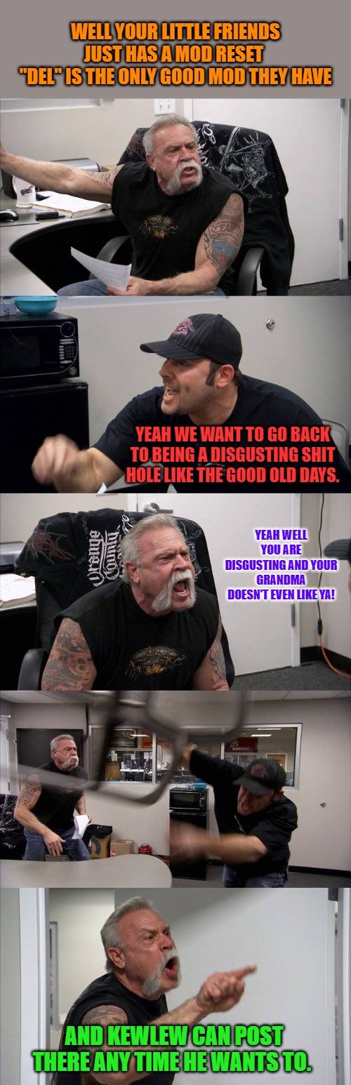 American Chopper Argument Meme | WELL YOUR LITTLE FRIENDS JUST HAS A MOD RESET 
"DEL" IS THE ONLY GOOD MOD THEY HAVE; YEAH WE WANT TO GO BACK TO BEING A DISGUSTING SHIT HOLE LIKE THE GOOD OLD DAYS. YEAH WELL YOU ARE DISGUSTING AND YOUR GRANDMA DOESN'T EVEN LIKE YA! AND KEWLEW CAN POST THERE ANY TIME HE WANTS TO. | image tagged in memes,american chopper argument | made w/ Imgflip meme maker