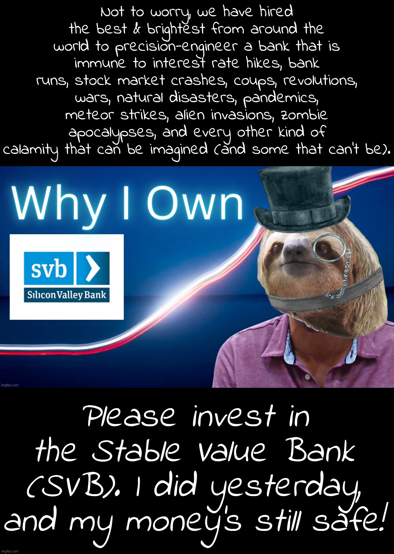 Pro-SVB testimonial from our visionary Founder — and very first satisfied customer! #svb #invest | Not to worry, we have hired the best & brightest from around the world to precision-engineer a bank that is immune to interest rate hikes, bank runs, stock market crashes, coups, revolutions, wars, natural disasters, pandemics, meteor strikes, alien invasions, zombie apocalypses, and every other kind of calamity that can be imagined (and some that can’t be). Please invest in the Stable Value Bank (SVB). I did yesterday, and my money’s still safe! | image tagged in sloth why i own stable value bank,svb,s,v,b,stable value bank | made w/ Imgflip meme maker