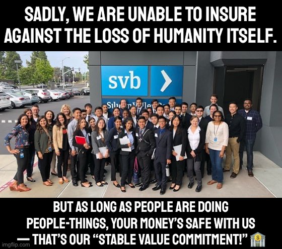 Investing with us only carries one risk: once humans go poof, we go poof too — though we’re working hard on an AI solution. #svb | SADLY, WE ARE UNABLE TO INSURE AGAINST THE LOSS OF HUMANITY ITSELF. BUT AS LONG AS PEOPLE ARE DOING PEOPLE-THINGS, YOUR MONEY’S SAFE WITH US — THAT’S OUR “STABLE VALUE COMMITMENT!” 🏦 | image tagged in silicon valley bank,svb,s,v,b,stable value bank | made w/ Imgflip meme maker