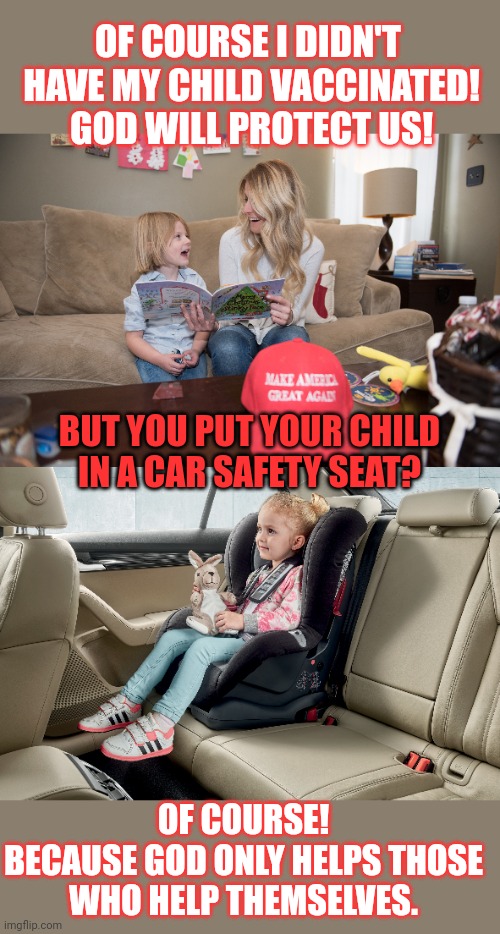 The 'logic' of Christian MAGA people | OF COURSE I DIDN'T 
HAVE MY CHILD VACCINATED!
GOD WILL PROTECT US! BUT YOU PUT YOUR CHILD
IN A CAR SAFETY SEAT? OF COURSE!
BECAUSE GOD ONLY HELPS THOSE
WHO HELP THEMSELVES. | image tagged in maga,logic,conservative logic,cult,christians | made w/ Imgflip meme maker