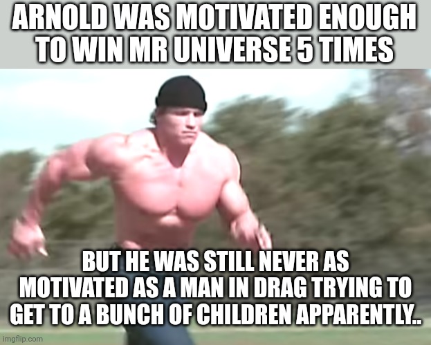 Hercules running | ARNOLD WAS MOTIVATED ENOUGH TO WIN MR UNIVERSE 5 TIMES; BUT HE WAS STILL NEVER AS MOTIVATED AS A MAN IN DRAG TRYING TO GET TO A BUNCH OF CHILDREN APPARENTLY.. | image tagged in hercules running | made w/ Imgflip meme maker