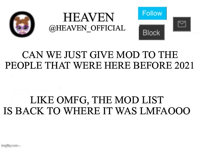 Kinda dumb ngl, Like scroll down and click on the profiles, they’re literally new users | CAN WE JUST GIVE MOD TO THE PEOPLE THAT WERE HERE BEFORE 2021; LIKE OMFG, THE MOD LIST IS BACK TO WHERE IT WAS LMFAOOO | image tagged in heaven s template | made w/ Imgflip meme maker