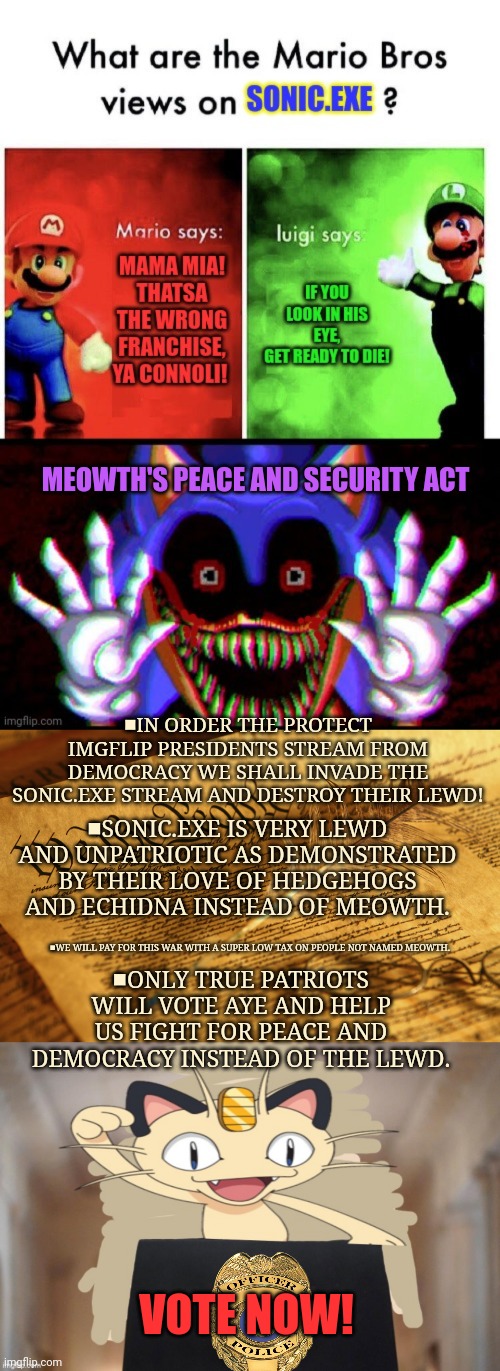 Congress vote! Meowth's Peace and Security Act | MEOWTH'S PEACE AND SECURITY ACT; ■IN ORDER THE PROTECT IMGFLIP PRESIDENTS STREAM FROM DEMOCRACY WE SHALL INVADE THE SONIC.EXE STREAM AND DESTROY THEIR LEWD! ■SONIC.EXE IS VERY LEWD AND UNPATRIOTIC AS DEMONSTRATED BY THEIR LOVE OF HEDGEHOGS AND ECHIDNA INSTEAD OF MEOWTH. ■ONLY TRUE PATRIOTS WILL VOTE AYE AND HELP US FIGHT FOR PEACE AND DEMOCRACY INSTEAD OF THE LEWD. ■WE WILL PAY FOR THIS WAR WITH A SUPER LOW TAX ON PEOPLE NOT NAMED MEOWTH. VOTE NOW! | image tagged in constitution high resolution,meowth party,vote,dew it,meowth | made w/ Imgflip meme maker