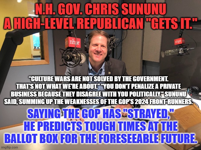 Just when we thought them extinct, a conservative GOPer with Guts stand up to the "Crazies." | N.H. GOV. CHRIS SUNUNU
A HIGH-LEVEL REPUBLICAN "GETS IT."; “CULTURE WARS ARE NOT SOLVED BY THE GOVERNMENT. THAT'S NOT WHAT WE'RE ABOUT.” “YOU DON'T PENALIZE A PRIVATE BUSINESS BECAUSE THEY DISAGREE WITH YOU POLITICALLY." SUNUNU SAID, SUMMING UP THE WEAKNESSES OF THE GOP'S 2024 FRONT-RUNNERS. SAYING THE GOP HAS "STRAYED," HE PREDICTS TOUGH TIMES AT THE BALLOT BOX FOR THE FORESEEABLE FUTURE. | image tagged in politics | made w/ Imgflip meme maker