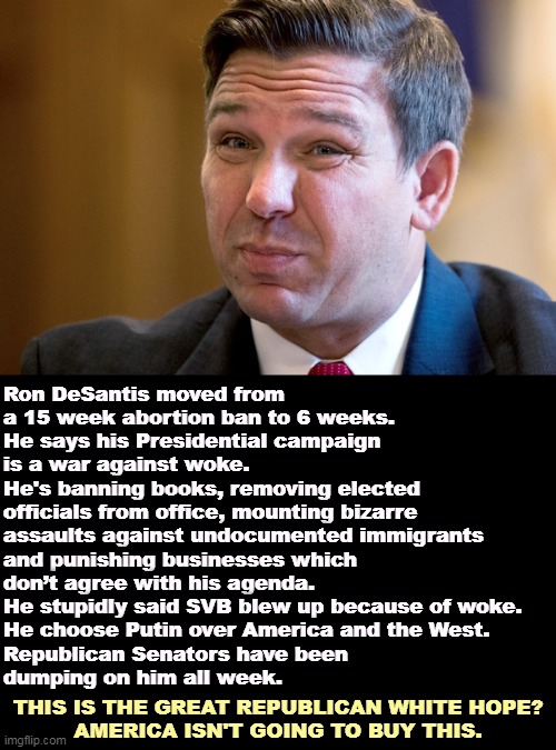 Ron DeSantis, Loser-In-Waiting. Just another MAGA, too radical for America. | Ron DeSantis moved from 
a 15 week abortion ban to 6 weeks. 
He says his Presidential campaign 
is a war against woke. 
He's banning books, removing elected 
officials from office, mounting bizarre 
assaults against undocumented immigrants 

and punishing businesses which 
don’t agree with his agenda. 
He stupidly said SVB blew up because of woke. 
He choose Putin over America and the West. 
Republican Senators have been 
dumping on him all week. THIS IS THE GREAT REPUBLICAN WHITE HOPE?
AMERICA ISN'T GOING TO BUY THIS. | image tagged in ron desantis overcome by his own stupidity,ron desantis,loser,maga,idiot,nasty | made w/ Imgflip meme maker