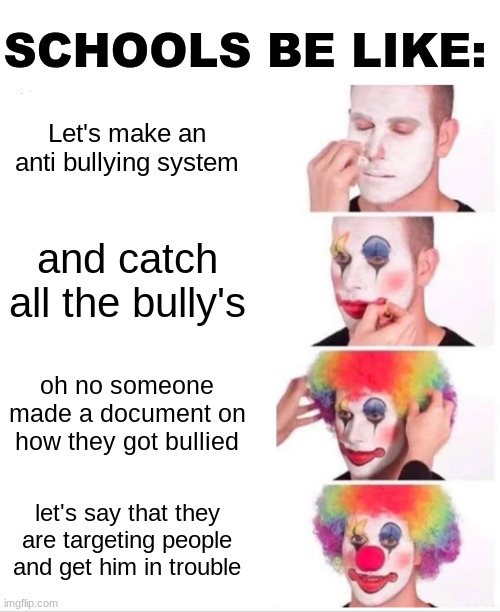 This happened to my friend (MeowserLJC on imgflip) I GIVE FULL PERMISSION FOR YOU TO REPOST THIS!!!!!!! | SCHOOLS BE LIKE:; Let's make an anti bullying system; and catch all the bully's; oh no someone made a document on how they got bullied; let's say that they are targeting people and get him in trouble | image tagged in memes,clown applying makeup,school,bullying,teachers | made w/ Imgflip meme maker