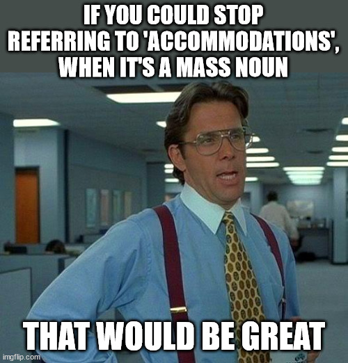 Accommodations | IF YOU COULD STOP REFERRING TO 'ACCOMMODATIONS', WHEN IT'S A MASS NOUN; THAT WOULD BE GREAT | image tagged in memes,that would be great,grammar | made w/ Imgflip meme maker