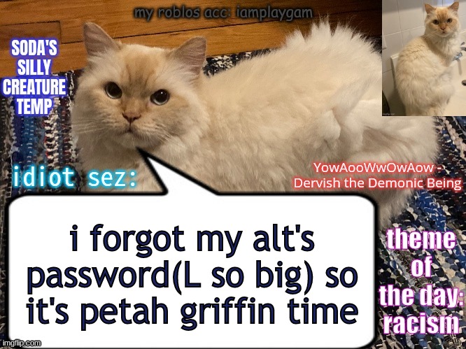 soda's silly creature temp | i forgot my alt's password(L so big) so it's petah griffin time; RATIO+L+FATHERLESS+YOU FELL OFF+NO BALLS+NO BITCHES+I HAVE A SHOTGUN+SPY MAIN+DOESN'T PLAY RISK OF RAIN 2+L(PART 2)+BOZO🤡+NERD🤓+FR*NCH🤮+NO U+TOUCH GRASS+DEEZ NUTS+GAY FEMBOY FURRY+HORNY MF+RATIO REMINDER | image tagged in soda's silly creature temp | made w/ Imgflip meme maker