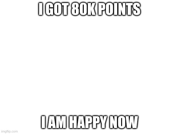 80k points | I GOT 80K POINTS; I AM HAPPY NOW | image tagged in memes | made w/ Imgflip meme maker