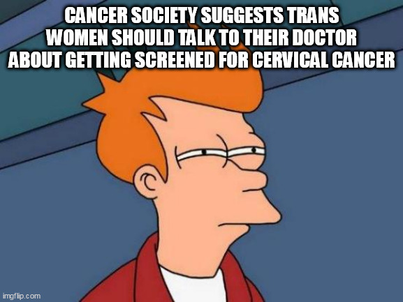 Futurama Fry | CANCER SOCIETY SUGGESTS TRANS WOMEN SHOULD TALK TO THEIR DOCTOR ABOUT GETTING SCREENED FOR CERVICAL CANCER | image tagged in memes,futurama fry | made w/ Imgflip meme maker