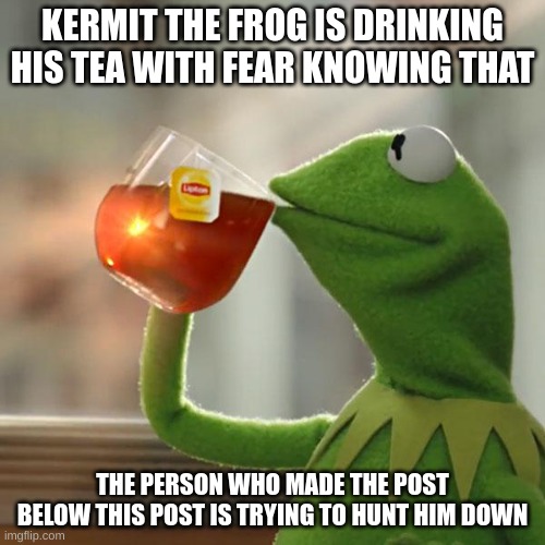 please stop whoever is below this | KERMIT THE FROG IS DRINKING HIS TEA WITH FEAR KNOWING THAT; THE PERSON WHO MADE THE POST BELOW THIS POST IS TRYING TO HUNT HIM DOWN | image tagged in memes,but that's none of my business,kermit the frog | made w/ Imgflip meme maker