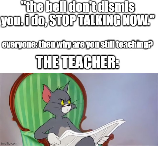 Happends to me every times | "the bell don't dismis you. i do, STOP TALKING NOW."; everyone: then why are you still teaching? THE TEACHER: | image tagged in tom cat reading a newspaper,tom and jerry,school,teachers | made w/ Imgflip meme maker