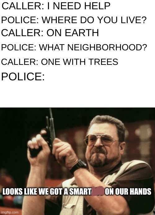 I felt like making something | CALLER: I NEED HELP; POLICE: WHERE DO YOU LIVE? CALLER: ON EARTH; POLICE: WHAT NEIGHBORHOOD? CALLER: ONE WITH TREES; POLICE:; LOOKS LIKE WE GOT A SMARTASS ON OUR HANDS | image tagged in memes,am i the only one around here | made w/ Imgflip meme maker