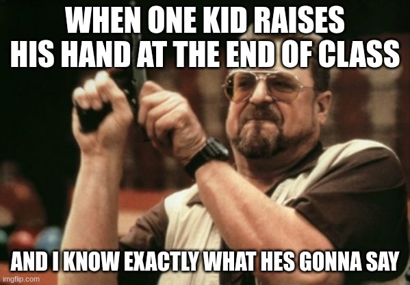 qwerty | WHEN ONE KID RAISES HIS HAND AT THE END OF CLASS; AND I KNOW EXACTLY WHAT HES GONNA SAY | image tagged in memes,am i the only one around here | made w/ Imgflip meme maker