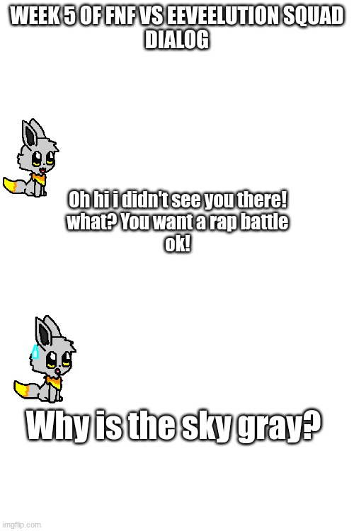 fnf vs eeveelution squad week 5 dialog | WEEK 5 OF FNF VS EEVEELUTION SQUAD
DIALOG; Oh hi i didn't see you there!
what? You want a rap battle
ok! Why is the sky gray? | image tagged in blank white template | made w/ Imgflip meme maker