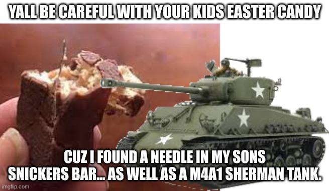 idk if this has already been posted so. great meme if it has. | YALL BE CAREFUL WITH YOUR KIDS EASTER CANDY; CUZ I FOUND A NEEDLE IN MY SONS SNICKERS BAR... AS WELL AS A M4A1 SHERMAN TANK. | image tagged in tank,easter | made w/ Imgflip meme maker