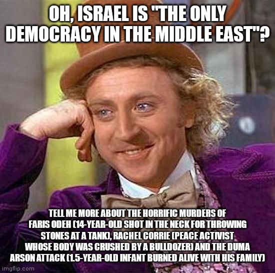 The "Civilized" and Hypocritical West be Like: "bUt bUt bUt kHaShOgGi!!!" | OH, ISRAEL IS "THE ONLY DEMOCRACY IN THE MIDDLE EAST"? TELL ME MORE ABOUT THE HORRIFIC MURDERS OF FARIS ODEH (14-YEAR-OLD SHOT IN THE NECK FOR THROWING STONES AT A TANK), RACHEL CORRIE (PEACE ACTIVIST WHOSE BODY WAS CRUSHED BY A BULLDOZER) AND THE DUMA ARSON ATTACK (1.5-YEAR-OLD INFANT BURNED ALIVE WITH HIS FAMILY) | image tagged in creepy condescending wonka,israel,democracy,middle east,murder,terrorism | made w/ Imgflip meme maker