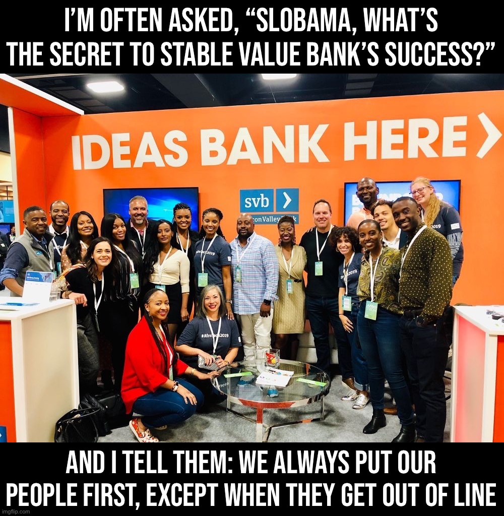 Our people always come first: right after the interests of our bank, shareholders, and you, our customers. #svb #goodvibesonly | I’M OFTEN ASKED, “SLOBAMA, WHAT’S THE SECRET TO STABLE VALUE BANK’S SUCCESS?”; AND I TELL THEM: WE ALWAYS PUT OUR PEOPLE FIRST, EXCEPT WHEN THEY GET OUT OF LINE | image tagged in silicon valley bank ideas bank here,svb,s,v,b,stable value bank | made w/ Imgflip meme maker