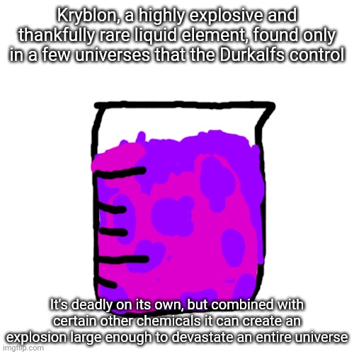 Hope this isn't too OP | Kryblon, a highly explosive and thankfully rare liquid element, found only in a few universes that the Durkalfs control; It's deadly on its own, but combined with certain other chemicals it can create an explosion large enough to devastate an entire universe | made w/ Imgflip meme maker