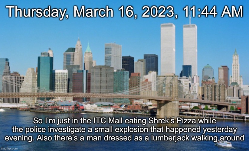 Thursday, March 16, 2023, 11:44 AM; So I’m just in the ITC Mall eating Shrek’s Pizza while the police investigate a small explosion that happened yesterday evening. Also there’s a man dressed as a lumberjack walking around | made w/ Imgflip meme maker