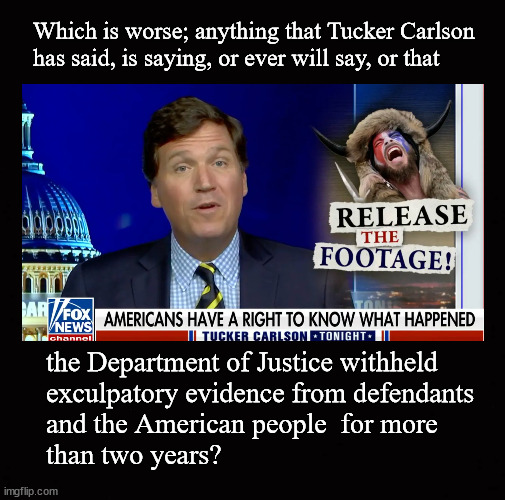Tucker Carlson's Jan 6 coverage |  Which is worse; anything that Tucker Carlson
has said, is saying, or ever will say, or that; the Department of Justice withheld
exculpatory evidence from defendants
and the American people  for more 
than two years? | image tagged in tucker carlson,jan 6 coverage | made w/ Imgflip meme maker