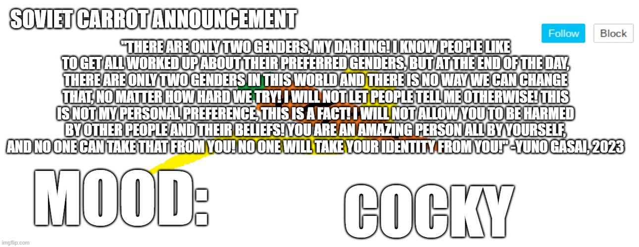 SUCK IT, THESUITEDGAYWEEB!!! | "THERE ARE ONLY TWO GENDERS, MY DARLING! I KNOW PEOPLE LIKE TO GET ALL WORKED UP ABOUT THEIR PREFERRED GENDERS, BUT AT THE END OF THE DAY, THERE ARE ONLY TWO GENDERS IN THIS WORLD AND THERE IS NO WAY WE CAN CHANGE THAT, NO MATTER HOW HARD WE TRY! I WILL NOT LET PEOPLE TELL ME OTHERWISE! THIS IS NOT MY PERSONAL PREFERENCE, THIS IS A FACT! I WILL NOT ALLOW YOU TO BE HARMED BY OTHER PEOPLE AND THEIR BELIEFS! YOU ARE AN AMAZING PERSON ALL BY YOURSELF, AND NO ONE CAN TAKE THAT FROM YOU! NO ONE WILL TAKE YOUR IDENTITY FROM YOU!" -YUNO GASAI, 2023; COCKY | image tagged in soviet_carrot announcement template | made w/ Imgflip meme maker