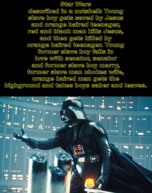 Darth Vader Beckoning | Star Wars described in a nutshell: Young slave boy gets saved by Jesus and orange haired teenager, red and black man kills Jesus, and then gets killed by orange haired teenager. Young former slave boy falls in love with senator, senator and former slave boy marry, former slave man chokes wife, orange haired man gets the highground and takes boys saber and leaves. | image tagged in darth vader beckoning,star wars,starwars | made w/ Imgflip meme maker