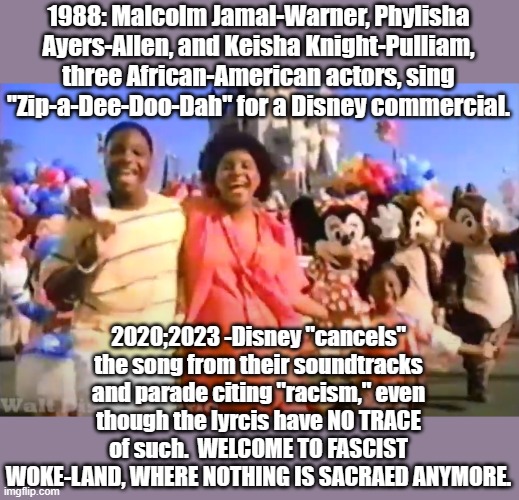 Disney equals fascism. | 1988: Malcolm Jamal-Warner, Phylisha Ayers-Allen, and Keisha Knight-Pulliam, three African-American actors, sing "Zip-a-Dee-Doo-Dah" for a Disney commercial. 2020;2023 -Disney "cancels" the song from their soundtracks and parade citing "racism," even though the lyrcis have NO TRACE of such.  WELCOME TO FASCIST WOKE-LAND, WHERE NOTHING IS SACRAED ANYMORE. | image tagged in disney,woke,leftists | made w/ Imgflip meme maker