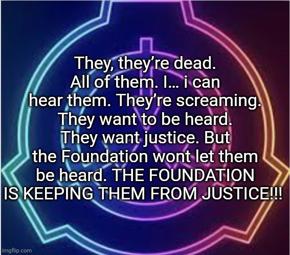 Neon SCP logo | They, they’re dead. All of them. I… i can hear them. They’re screaming. They want to be heard. They want justice. But the Foundation wont let them be heard. THE FOUNDATION IS KEEPING THEM FROM JUSTICE!!! | image tagged in neon scp logo | made w/ Imgflip meme maker