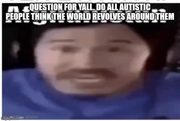 Got an autistic friend who thinks it does | QUESTION FOR YALL. DO ALL AUTISTIC PEOPLE THINK THE WORLD REVOLVES AROUND THEM | image tagged in markiplier afghanistan | made w/ Imgflip meme maker