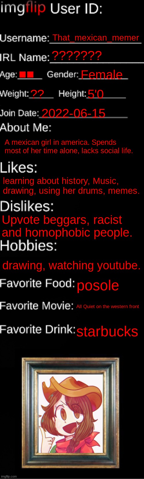 Imgflip id card | That_mexican_memer; ??????? ■■; Female; ?? 5'0; 2022-06-15; A mexican girl in america. Spends most of her time alone, lacks social life. learning about history, Music, drawing, using her drums, memes. Upvote beggars, racist and homophobic people. drawing, watching youtube. posole; All Quiet on the western front; starbucks | image tagged in imgflip id card | made w/ Imgflip meme maker