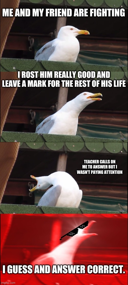 Inhaling Seagull Meme | ME AND MY FRIEND ARE FIGHTING; I ROST HIM REALLY GOOD AND LEAVE A MARK FOR THE REST OF HIS LIFE; TEACHER CALLS ON ME TO ANSWER BUT I WASN'T PAYING ATTENTION; I GUESS AND ANSWER CORRECT. | image tagged in memes,inhaling seagull | made w/ Imgflip meme maker