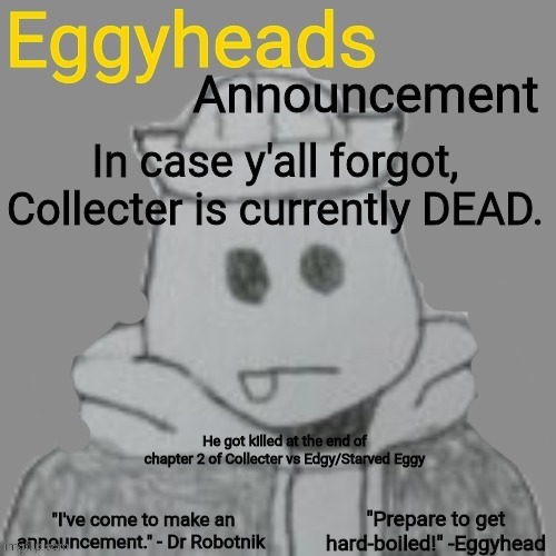 Death is going to deal with him... (Evil-ish note: he won't be dead for long... Hopefully) | In case y'all forgot, Collecter is currently DEAD. He got killed at the end of chapter 2 of Collecter vs Edgy/Starved Eggy | image tagged in eggyheads announcement 2 0 | made w/ Imgflip meme maker