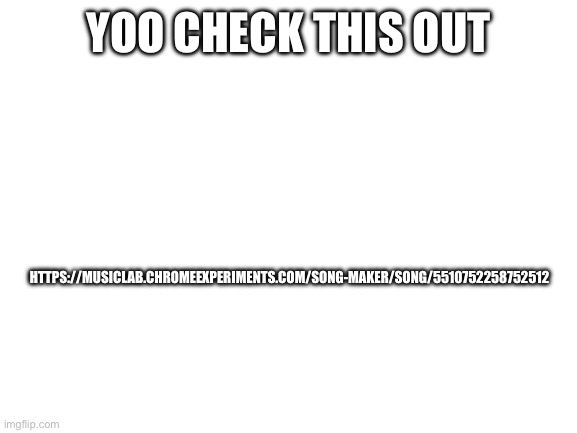 check this out | HTTPS://MUSICLAB.CHROMEEXPERIMENTS.COM/SONG-MAKER/SONG/5510752258752512; YOO CHECK THIS OUT | image tagged in blank white template | made w/ Imgflip meme maker
