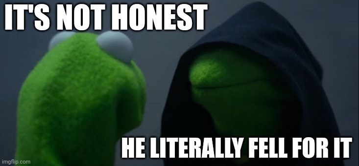Evil Kermit Meme | IT'S NOT HONEST HE LITERALLY FELL FOR IT | image tagged in memes,evil kermit | made w/ Imgflip meme maker