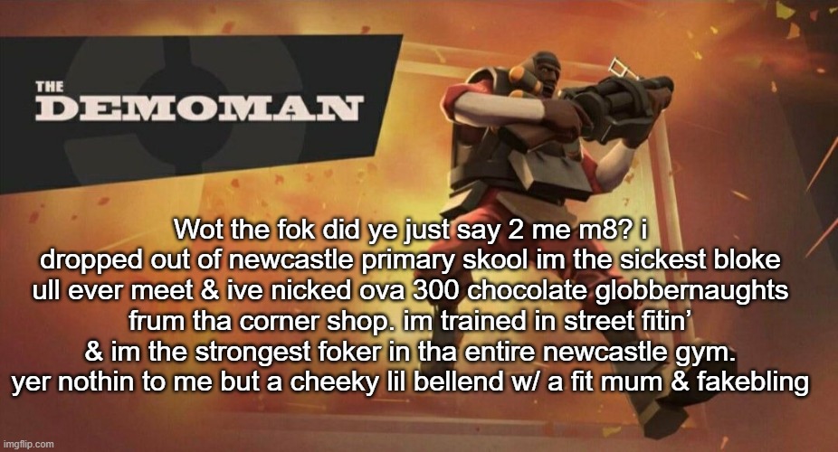 The Demoman | Wot the fok did ye just say 2 me m8? i dropped out of newcastle primary skool im the sickest bloke ull ever meet & ive nicked ova 300 chocolate globbernaughts frum tha corner shop. im trained in street fitin’ & im the strongest foker in tha entire newcastle gym. yer nothin to me but a cheeky lil bellend w/ a fit mum & fakebling | image tagged in the demoman | made w/ Imgflip meme maker