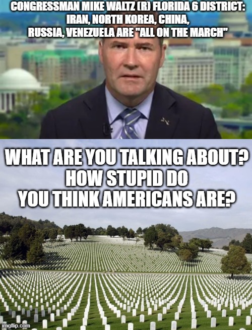 CONGRESSMAN MIKE WALTZ (R) FLORIDA 6 DISTRICT:
IRAN, NORTH KOREA, CHINA, RUSSIA, VENEZUELA ARE "ALL ON THE MARCH"; WHAT ARE YOU TALKING ABOUT?
HOW STUPID DO YOU THINK AMERICANS ARE? | image tagged in blank white template | made w/ Imgflip meme maker