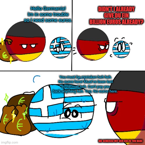 DIDN'T I ALREADY GIVE DU EIN BILLION EUROS ALREADY? Hello Germanía! Im in some trouble so I need some euros. You must be mistaken heh heh. No euros here! Must've been lost in the mail heh. Can't pay you back anything heh. Yup. No euros here. DIE SCHEISSE MIT DER ICH ZU TUN HABE | image tagged in countryballs,greece,germany,european union,national debt | made w/ Imgflip meme maker