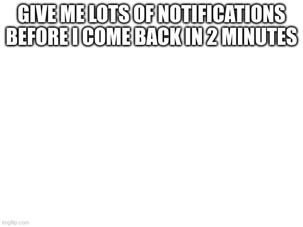 GIVE ME LOTS OF NOTIFICATIONS BEFORE I COME BACK IN 2 MINUTES | made w/ Imgflip meme maker