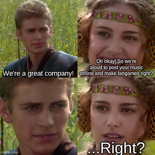 .....RIGHT????????? | Oh okay! So we're aloud to post your music online and make fangames right? We're a great company! ...Right? | image tagged in anakin padme 4 panel | made w/ Imgflip meme maker