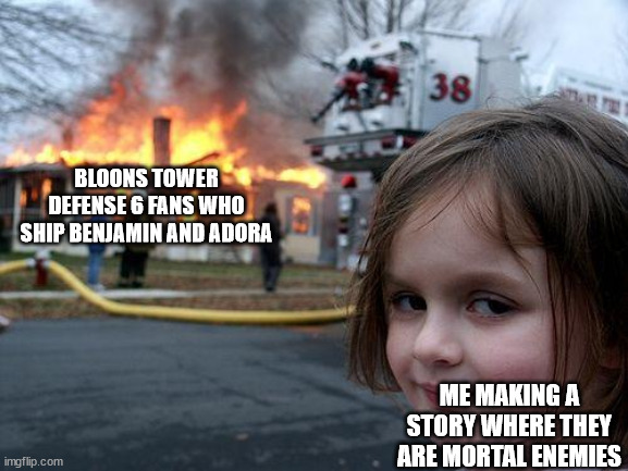Only hardcore BTD6 fans would understand this meme |  BLOONS TOWER DEFENSE 6 FANS WHO SHIP BENJAMIN AND ADORA; ME MAKING A STORY WHERE THEY ARE MORTAL ENEMIES | image tagged in memes,disaster girl | made w/ Imgflip meme maker