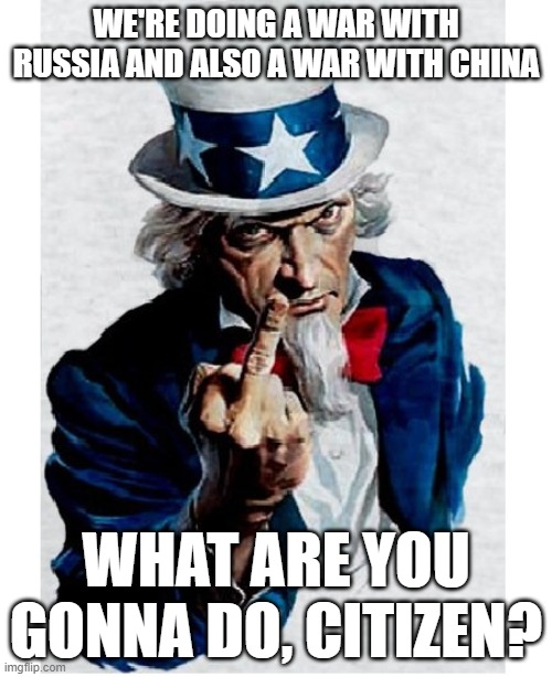 Uncle Sam Middle Finger | WE'RE DOING A WAR WITH RUSSIA AND ALSO A WAR WITH CHINA; WHAT ARE YOU GONNA DO, CITIZEN? | image tagged in uncle sam middle finger | made w/ Imgflip meme maker