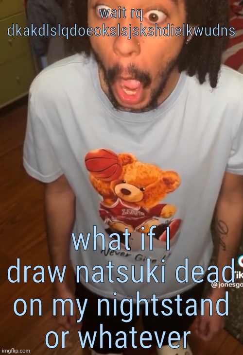 ughg my brain still gone | wait rq dkakdlslqdoeokslsjskshdielkwudns; what if I draw natsuki dead on my nightstand or whatever | image tagged in shocked being | made w/ Imgflip meme maker