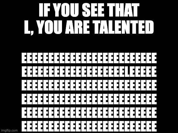 try | IF YOU SEE THAT L, YOU ARE TALENTED; EEEEEEEEEEEEEEEEEEEEEEEEE
EEEEEEEEEEEEEEEEEEELEEEEE
EEEEEEEEEEEEEEEEEEEEEEEEE
EEEEEEEEEEEEEEEEEEEEEEEEE
EEEEEEEEEEEEEEEEEEEEEEEEE
EEEEEEEEEEEEEEEEEEEEEEEEE | image tagged in l,e,trytodoit | made w/ Imgflip meme maker