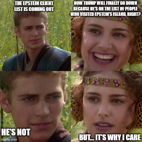 Anakin Padme 4 Panel | THE EPSTEIN CLIENT LIST IS COMING OUT; NOW TRUMP WILL FINALLY GO DOWN BECAUSE HE'S ON THE LIST OF PEOPLE WHO VISITED EPSTEIN'S ISLAND, RIGHT? HE'S NOT; BUT... IT'S WHY I CARE | image tagged in anakin padme 4 panel | made w/ Imgflip meme maker