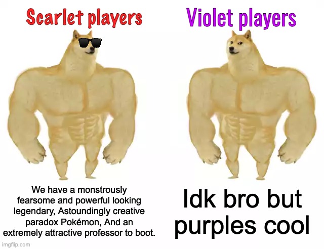 But both are valid. | Scarlet players; Violet players; We have a monstrously fearsome and powerful looking legendary, Astoundingly creative paradox Pokémon, And an extremely attractive professor to boot. Idk bro but purples cool | image tagged in buff doge vs buff doge | made w/ Imgflip meme maker